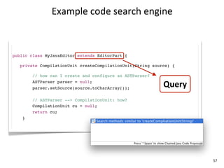 Example	
  code	
  search	
  engine



public class MyJavaEditor extends EditorPart {

   private CompilationUnit createCompilationUnit(String source) {

        // how can I create and configure an ASTParser?
        ASTParser parser = null;
        parser.setSource(source.toCharArray());
                                                            Query
        // ASTParser --> CompilationUnit: how?
        CompilationUnit cu = null;
        return cu;
    }




                                                                    57
 