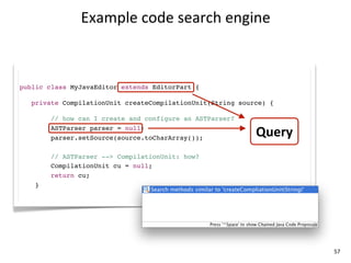 Example	
  code	
  search	
  engine



public class MyJavaEditor extends EditorPart {

   private CompilationUnit createCompilationUnit(String source) {

        // how can I create and configure an ASTParser?
        ASTParser parser = null;
        parser.setSource(source.toCharArray());
                                                            Query
        // ASTParser --> CompilationUnit: how?
        CompilationUnit cu = null;
        return cu;
    }




                                                                    57
 