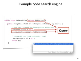 Example	
  code	
  search	
  engine



public class MyJavaEditor extends EditorPart {

   private CompilationUnit createCompilationUnit(String source) {

        // how can I create and configure an ASTParser?
        ASTParser parser = null;
        parser.setSource(source.toCharArray());
                                                            Query
        // ASTParser --> CompilationUnit: how?
        CompilationUnit cu = null;
        return cu;
    }




                                                                    57
 