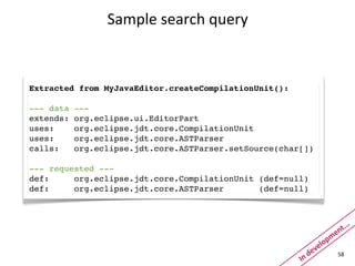 Sample	
  search	
  query



Extracted from MyJavaEditor.createCompilationUnit():

--- data   ---
extends:   org.eclipse.ui.EditorPart
uses:      org.eclipse.jdt.core.CompilationUnit
uses:      org.eclipse.jdt.core.ASTParser
calls:     org.eclipse.jdt.core.ASTParser.setSource(char[])

--- requested ---
def:     org.eclipse.jdt.core.CompilationUnit (def=null)
def:     org.eclipse.jdt.core.ASTParser       (def=null)



                                                                                   .
                                                                               t..
                                                                         m   en
                                                                     elop
                                                               dev
                                                        In	
  
                                                                              58
 