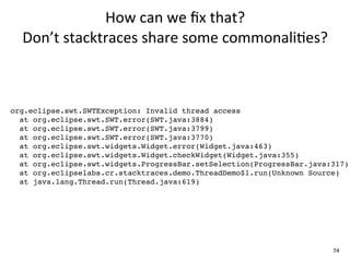How	
  can	
  we	
  ﬁx	
  that?	
  
  Don’t	
  stacktraces	
  share	
  some	
  commonali+es?



org.eclipse.swt.SWTException: Invalid thread access
  at org.eclipse.swt.SWT.error(SWT.java:3884)
  at org.eclipse.swt.SWT.error(SWT.java:3799)
  at org.eclipse.swt.SWT.error(SWT.java:3770)
  at org.eclipse.swt.widgets.Widget.error(Widget.java:463)
  at org.eclipse.swt.widgets.Widget.checkWidget(Widget.java:355)
  at org.eclipse.swt.widgets.ProgressBar.setSelection(ProgressBar.java:317)
  at org.eclipselabs.cr.stacktraces.demo.ThreadDemo$1.run(Unknown Source)
  at java.lang.Thread.run(Thread.java:619)




                                                                       74
 