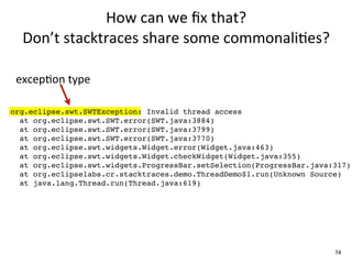 How	
  can	
  we	
  ﬁx	
  that?	
  
  Don’t	
  stacktraces	
  share	
  some	
  commonali+es?

 excepEon	
  type

org.eclipse.swt.SWTException: Invalid thread access
  at org.eclipse.swt.SWT.error(SWT.java:3884)
  at org.eclipse.swt.SWT.error(SWT.java:3799)
  at org.eclipse.swt.SWT.error(SWT.java:3770)
  at org.eclipse.swt.widgets.Widget.error(Widget.java:463)
  at org.eclipse.swt.widgets.Widget.checkWidget(Widget.java:355)
  at org.eclipse.swt.widgets.ProgressBar.setSelection(ProgressBar.java:317)
  at org.eclipselabs.cr.stacktraces.demo.ThreadDemo$1.run(Unknown Source)
  at java.lang.Thread.run(Thread.java:619)




                                                                       74
 
