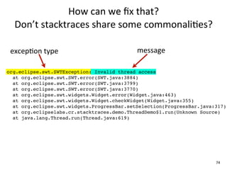 How	
  can	
  we	
  ﬁx	
  that?	
  
  Don’t	
  stacktraces	
  share	
  some	
  commonali+es?

 excepEon	
  type                           message

org.eclipse.swt.SWTException: Invalid thread access
  at org.eclipse.swt.SWT.error(SWT.java:3884)
  at org.eclipse.swt.SWT.error(SWT.java:3799)
  at org.eclipse.swt.SWT.error(SWT.java:3770)
  at org.eclipse.swt.widgets.Widget.error(Widget.java:463)
  at org.eclipse.swt.widgets.Widget.checkWidget(Widget.java:355)
  at org.eclipse.swt.widgets.ProgressBar.setSelection(ProgressBar.java:317)
  at org.eclipselabs.cr.stacktraces.demo.ThreadDemo$1.run(Unknown Source)
  at java.lang.Thread.run(Thread.java:619)




                                                                       74
 