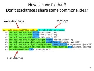 How	
  can	
  we	
  ﬁx	
  that?	
  
  Don’t	
  stacktraces	
  share	
  some	
  commonali+es?

 excepEon	
  type                           message

org.eclipse.swt.SWTException: Invalid thread access
  at org.eclipse.swt.SWT.error(SWT.java:3884)
  at org.eclipse.swt.SWT.error(SWT.java:3799)
  at org.eclipse.swt.SWT.error(SWT.java:3770)
  at org.eclipse.swt.widgets.Widget.error(Widget.java:463)
  at org.eclipse.swt.widgets.Widget.checkWidget(Widget.java:355)
  at org.eclipse.swt.widgets.ProgressBar.setSelection(ProgressBar.java:317)
  at org.eclipselabs.cr.stacktraces.demo.ThreadDemo$1.run(Unknown Source)
  at java.lang.Thread.run(Thread.java:619)



   stackframes

                                                                       74
 