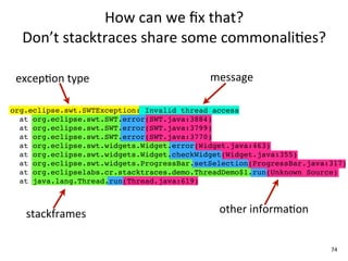 How	
  can	
  we	
  ﬁx	
  that?	
  
  Don’t	
  stacktraces	
  share	
  some	
  commonali+es?

 excepEon	
  type                           message

org.eclipse.swt.SWTException: Invalid thread access
  at org.eclipse.swt.SWT.error(SWT.java:3884)
  at org.eclipse.swt.SWT.error(SWT.java:3799)
  at org.eclipse.swt.SWT.error(SWT.java:3770)
  at org.eclipse.swt.widgets.Widget.error(Widget.java:463)
  at org.eclipse.swt.widgets.Widget.checkWidget(Widget.java:355)
  at org.eclipse.swt.widgets.ProgressBar.setSelection(ProgressBar.java:317)
  at org.eclipselabs.cr.stacktraces.demo.ThreadDemo$1.run(Unknown Source)
  at java.lang.Thread.run(Thread.java:619)



   stackframes                                other	
  informaEon


                                                                       74
 