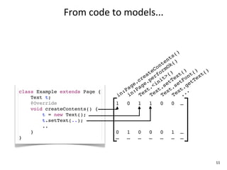 From	
  code	
  to	
  models...


                                                       ()
                                                    ts
                                                  en ()
                                                nt Ok
                                              Co rm
                                           te fo () t() t() t()
                                         ea er t> ex on ex
                                       cr .p ni tT tF tT
                                     e. ge <i se se ge
                                   ag Pa t. t. t. t.
class Example extends Page {     :P n: ex ex ex ex ..
    Text t;                    in i    T    T    T    T .
    @Override                  1   0   1   1   0   0   …
    void createContents() {
        t = new Text();
        t.setText(..);
        ..
    }                          0   1   0   0   0   1   …
}                              …   …   …   …   …   …   …



                                                                  11
 