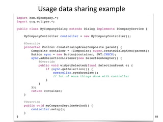 Usage	
  data	
  sharing	
  example
import com.mycompany.*;
import org.eclipse.*;

public class MyCompanyDialog extends Dialog implements ICompanyService {

    MyCompanyController controller = new MyCompanyController();

    @Override
    protected Control createDialogArea(Composite parent) {
        Composite container = (Composite) super.createDialogArea(parent);
        Button sync = new Button(container, SWT.CHECK);
        sync.addSelectionListener(new SelectionAdapter() {
            @Override
            public void widgetSelected(final SelectionEvent e) {
                if (sync.getSelection()) {
                    controller.synchronize();
                    // lot of more things done with controller
                }
            }
        });
        return container;
    }

    @Override
    public void myCompanyServiceMethod() {
        controller.setup();
    }
}                                                                           88
 