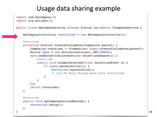 Usage	
  data	
  sharing	
  example
import com.mycompany.*;
import org.eclipse.*;

public class MyCompanyDialog extends Dialog implements ICompanyService {

    MyCompanyController controller = new MyCompanyController();

    @Override
    protected Control createDialogArea(Composite parent) {
        Composite container = (Composite) super.createDialogArea(parent);
        Button sync = new Button(container, SWT.CHECK);
        sync.addSelectionListener(new SelectionAdapter() {
            @Override
            public void widgetSelected(final SelectionEvent e) {
                if (sync.getSelection()) {
                    controller.synchronize();
                    // lot of more things done with controller
                }
            }
        });
        return container;
    }

    @Override
    public void myCompanyServiceMethod() {
        controller.setup();
    }
}                                                                           88
 