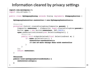 Informa+on	
  cleared	
  by	
  privacy	
  selngs
import com.mycompany.*;
import org.eclipse.*;

public class MyCompanyDialog extends Dialog implements ICompanyService {

     MyCompanyController controller = new MyCompanyController();

     @Override
     protected Control createDialogArea(Composite parent) {
         Composite container = (Composite) super.createDialogArea(parent);
         Button sync = new Button(container, SWT.CHECK);
         sync.addSelectionListener(new SelectionAdapter() {
             @Override
             public void widgetSelected(final SelectionEvent e) {
                 if (sync.getSelection()) {
                     controller.synchronize();
                     // lot of more things done with controller
                 }
             }
         });
         return container;
     }

     @Override
     public void myCompanyServiceMethod() {
         controller.setup();
     }
}                                                                            89
 