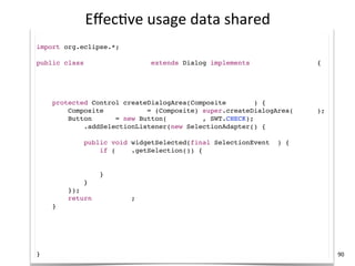 Eﬀec+ve	
  usage	
  data	
  shared
import com.mycompany.*;
import org.eclipse.*;

public class MyCompanyDialog extends Dialog implements ICompanyService {

    MyCompanyController controller = new MyCompanyController();

    @Override
    protected Control createDialogArea(Composite parent) {
        Composite container = (Composite) super.createDialogArea(parent);
        Button sync = new Button(container, SWT.CHECK);
        sync.addSelectionListener(new SelectionAdapter() {
            @Override
            public void widgetSelected(final SelectionEvent e) {
                if (sync.getSelection()) {
                    controller.synchronize();

                }
            }
        });
        return container;
    }

    @Override
    public void myCompanyServiceMethod() {
        controller.setup();
    }
}                                                                           90
 