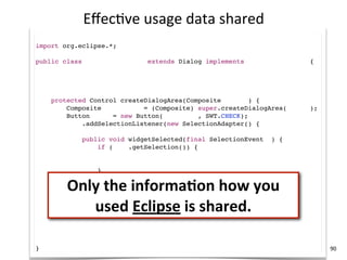 Eﬀec+ve	
  usage	
  data	
  shared
import com.mycompany.*;
import org.eclipse.*;

public class MyCompanyDialog extends Dialog implements ICompanyService {

    MyCompanyController controller = new MyCompanyController();

    @Override
    protected Control createDialogArea(Composite parent) {
        Composite container = (Composite) super.createDialogArea(parent);
        Button sync = new Button(container, SWT.CHECK);
        sync.addSelectionListener(new SelectionAdapter() {
            @Override
            public void widgetSelected(final SelectionEvent e) {
                if (sync.getSelection()) {
                    controller.synchronize();

                }

        Only	
  the	
  informaKon	
  how	
  you	
  
            }
        });
        return container;
    }
           used	
  Eclipse	
  is	
  shared.
    @Override
    public void myCompanyServiceMethod() {
        controller.setup();
    }
}                                                                           90
 