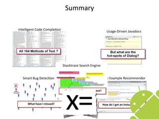 Summary

Intelligent	
  Code	
  CompleEon                                                   Usage-­‐Driven	
  Javadocs




                                      Stacktrace	
  Search	
  Engine


   Smart	
  Bug	
  DetecEon                                               Code	
  Example	
  Recommender




                                        x=
                                      What	
  caused	
  that	
  stacktrace?



       What	
  have	
  I	
  missed?                                           How	
  do	
  I	
  get	
  an	
  instance	
  of…?

                                                                                                                                96
 