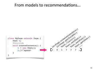 From	
  models	
  to	
  recommenda+ons...




                                                      ()
                                                   ts
                                                 en ()
                                               nt Ok
                                             Co rm
class MyPage extends Page {               te fo () t() t() t()
                                        ea er t> ex on ex
    Text t;                           cr .p ni tT tF tT
    @Override                       e. ge <i se se ge
                                  ag Pa t. t. t. t.
    void createContents() {     :P n: ex ex ex ex ..
        t = new Text();       in i    T    T    T    T .
        t.|<^space>           1 0 1 ? ? ? …
    }
}




                                                             13
 