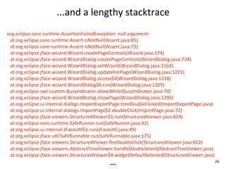 ...and	
  a	
  lengthy	
  stacktrace
org.eclipse.core.runEme.AsserEonFailedExcepEon:	
  null	
  argument:
 at	
  org.eclipse.core.runEme.Assert.isNotNull(Assert.java:85)
 at	
  org.eclipse.core.runEme.Assert.isNotNull(Assert.java:73)
 at	
  org.eclipse.jface.wizard.Wizard.createPageControls(Wizard.java:174)
 at	
  org.eclipse.jface.wizard.WizardDialog.createPageControls(WizardDialog.java:734)
 at	
  org.eclipse.jface.wizard.WizardDialog.setWizard(WizardDialog.java:1162)
 at	
  org.eclipse.jface.wizard.WizardDialog.updateForPage(WizardDialog.java:1221)
 at	
  org.eclipse.jface.wizard.WizardDialog.access$4(WizardDialog.java:1218)
 at	
  org.eclipse.jface.wizard.WizardDialog$6.run(WizardDialog.java:1207)
 at	
  org.eclipse.swt.custom.BusyIndicator.showWhile(BusyIndicator.java:70)
 at	
  org.eclipse.jface.wizard.WizardDialog.showPage(WizardDialog.java:1205)
 at	
  org.eclipse.ui.internal.dialogs.ImportExportPage.treeDoubleClicked(ImportExportPage.java)
 at	
  org.eclipse.ui.internal.dialogs.ImportPage$2.doubleClick(ImportPage.java:72)
 at	
  org.eclipse.jface.viewers.StructuredViewer$1.run(StructuredViewer.java:824)
 at	
  org.eclipse.core.runEme.SafeRunner.run(SafeRunner.java:42)
 at	
  org.eclipse.ui.internal.JFaceUEl$1.run(JFaceUEl.java:49)
 at	
  org.eclipse.jface.uEl.SafeRunnable.run(SafeRunnable.java:175)
 at	
  org.eclipse.jface.viewers.StructuredViewer.ﬁreDoubleClick(StructuredViewer.java:822)
 at	
  org.eclipse.jface.viewers.AbstractTreeViewer.handleDoubleSelect(AbstractTreeViewer.java)
 at	
  org.eclipse.jface.viewers.StructuredViewer$4.widgetDefaultSelected(StructuredViewer.java)
                                               ...                                                 24
 