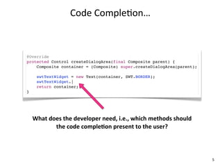 Code	
  Comple+on…



@Override
protected Control createDialogArea(final Composite parent) {
    Composite container = (Composite) super.createDialogArea(parent);

      swtTextWidget = new Text(container, SWT.BORDER);
      swtTextWidget.|
      return container;
}




    What	
  does	
  the	
  developer	
  need,	
  i.e.,	
  which	
  methods	
  should	
  
              the	
  code	
  compleKon	
  present	
  to	
  the	
  user?



                                                                                           5
 