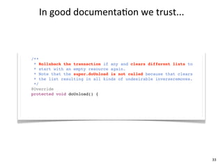 In	
  good	
  documenta+on	
  we	
  trust...



/**
  * Rollsback the transaction if any and clears different lists to
  * start with an empty resource again.
  * Note that the super.doUnload is not called because that clears
  * the list resulting in all kinds of undesirable inverseremoves.
  */
@Override
protected void doUnload() {
     super.doUnload();
}




                                                                     33
 