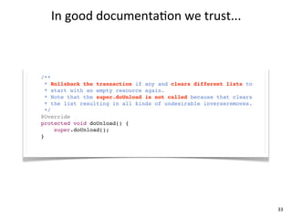 In	
  good	
  documenta+on	
  we	
  trust...



/**
  * Rollsback the transaction if any and clears different lists to
  * start with an empty resource again.
  * Note that the super.doUnload is not called because that clears
  * the list resulting in all kinds of undesirable inverseremoves.
  */
@Override
protected void doUnload() {
     super.doUnload();
}




                                                                     33
 