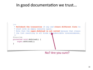 In	
  good	
  documenta+on	
  we	
  trust...



/**
  * Rollsback the transaction if any and clears different lists to
  * start with an empty resource again.
  * Note that the super.doUnload is not called because that clears
  * the list resulting in all kinds of undesirable inverseremoves.
  */
@Override
protected void doUnload() {
     super.doUnload();
}




                               No?	
  Are	
  you	
  sure?



                                                                     33
 