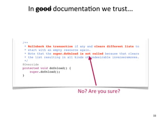 In	
  good documenta+on	
  we	
  trust...
         good	
  



/**
  * Rollsback the transaction if any and clears different lists to
  * start with an empty resource again.
  * Note that the super.doUnload is not called because that clears
  * the list resulting in all kinds of undesirable inverseremoves.
  */
@Override
protected void doUnload() {
     super.doUnload();
}




                               No?	
  Are	
  you	
  sure?



                                                                     33
 