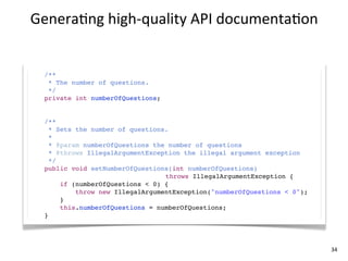 Genera+ng	
  high-­‐quality	
  API	
  documenta+on


  /**
   * The number of questions.
   */
  private int numberOfQuestions;


  /**
    * Sets the number of questions.
    *
    * @param numberOfQuestions the number of questions
    * @throws IllegalArgumentException the illegal argument exception
    */
  public void setNumberOfQuestions(int numberOfQuestions)
                                  throws IllegalArgumentException {
       if (numberOfQuestions < 0) {
           throw new IllegalArgumentException("numberOfQuestions < 0");
       }
       this.numberOfQuestions = numberOfQuestions;
  }




                                                                          34
 