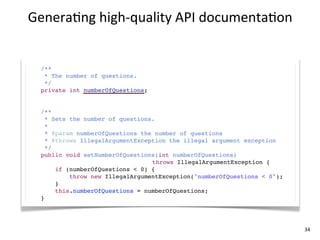 Genera+ng	
  high-­‐quality	
  API	
  documenta+on


  /**
   * The number of questions.
   */
  private int numberOfQuestions;


  /**
    * Sets the number of questions.
    *
    * @param numberOfQuestions the number of questions
    * @throws IllegalArgumentException the illegal argument exception
    */
  public void setNumberOfQuestions(int numberOfQuestions)
                                  throws IllegalArgumentException {
       if (numberOfQuestions < 0) {
           throw new IllegalArgumentException("numberOfQuestions < 0");
       }
       this.numberOfQuestions = numberOfQuestions;
  }




                                                                          34
 