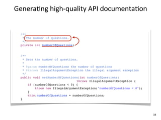 Genera+ng	
  high-­‐quality	
  API	
  documenta+on


  /**
   * The number of questions.
   */
  private int numberOfQuestions;


  /**
    * Sets the number of questions.
    *
    * @param numberOfQuestions the number of questions
    * @throws IllegalArgumentException the illegal argument exception
    */
  public void setNumberOfQuestions(int numberOfQuestions)
                                  throws IllegalArgumentException {
       if (numberOfQuestions < 0) {
           throw new IllegalArgumentException("numberOfQuestions < 0");
       }
       this.numberOfQuestions = numberOfQuestions;
  }




                                                                          34
 