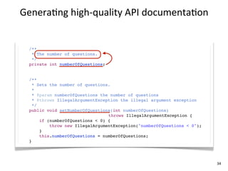 Genera+ng	
  high-­‐quality	
  API	
  documenta+on


  /**
   * The number of questions.
   */
  private int numberOfQuestions;


  /**
    * Sets the number of questions.
    *
    * @param numberOfQuestions the number of questions
    * @throws IllegalArgumentException the illegal argument exception
    */
  public void setNumberOfQuestions(int numberOfQuestions)
                                  throws IllegalArgumentException {
       if (numberOfQuestions < 0) {
           throw new IllegalArgumentException("numberOfQuestions < 0");
       }
       this.numberOfQuestions = numberOfQuestions;
  }




                                                                          34
 