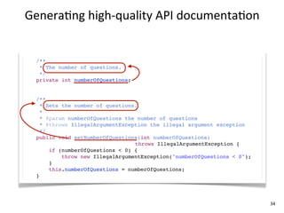 Genera+ng	
  high-­‐quality	
  API	
  documenta+on


  /**
   * The number of questions.
   */
  private int numberOfQuestions;


  /**
    * Sets the number of questions.
    *
    * @param numberOfQuestions the number of questions
    * @throws IllegalArgumentException the illegal argument exception
    */
  public void setNumberOfQuestions(int numberOfQuestions)
                                  throws IllegalArgumentException {
       if (numberOfQuestions < 0) {
           throw new IllegalArgumentException("numberOfQuestions < 0");
       }
       this.numberOfQuestions = numberOfQuestions;
  }




                                                                          34
 