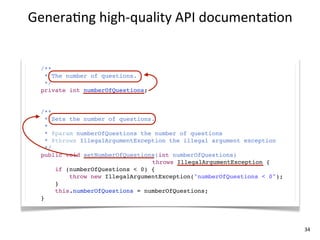 Genera+ng	
  high-­‐quality	
  API	
  documenta+on


  /**
   * The number of questions.
   */
  private int numberOfQuestions;


  /**
    * Sets the number of questions.
    *
    * @param numberOfQuestions the number of questions
    * @throws IllegalArgumentException the illegal argument exception
    */
  public void setNumberOfQuestions(int numberOfQuestions)
                                  throws IllegalArgumentException {
       if (numberOfQuestions < 0) {
           throw new IllegalArgumentException("numberOfQuestions < 0");
       }
       this.numberOfQuestions = numberOfQuestions;
  }




                                                                          34
 