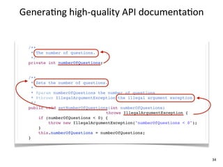 Genera+ng	
  high-­‐quality	
  API	
  documenta+on


  /**
   * The number of questions.
   */
  private int numberOfQuestions;


  /**
    * Sets the number of questions.
    *
    * @param numberOfQuestions the number of questions
    * @throws IllegalArgumentException the illegal argument exception
    */
  public void setNumberOfQuestions(int numberOfQuestions)
                                  throws IllegalArgumentException {
       if (numberOfQuestions < 0) {
           throw new IllegalArgumentException("numberOfQuestions < 0");
       }
       this.numberOfQuestions = numberOfQuestions;
  }




                                                                          34
 