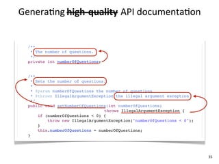 Genera+ng	
  high-­‐quality API	
  documenta+on
             high-­‐quality	
  


  /**
   * The number of questions.
   */
  private int numberOfQuestions;


  /**
    * Sets the number of questions.
    *
    * @param numberOfQuestions the number of questions
    * @throws IllegalArgumentException the illegal argument exception
    */
  public void setNumberOfQuestions(int numberOfQuestions)
                                  throws IllegalArgumentException {
       if (numberOfQuestions < 0) {
           throw new IllegalArgumentException("numberOfQuestions < 0");
       }
       this.numberOfQuestions = numberOfQuestions;
  }




                                                                          35
 