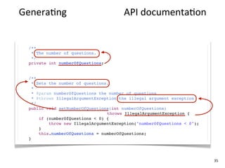 Genera+ng	
  high-­‐quality	
  API	
  documenta+on


  /**
   * The number of questions.
   */
  private int numberOfQuestions;


  /**
    * Sets the number of questions.
    *
    * @param numberOfQuestions the number of questions
    * @throws IllegalArgumentException the illegal argument exception
    */
  public void setNumberOfQuestions(int numberOfQuestions)
                                  throws IllegalArgumentException {
       if (numberOfQuestions < 0) {
           throw new IllegalArgumentException("numberOfQuestions < 0");
       }
       this.numberOfQuestions = numberOfQuestions;
  }




                                                                          35
 