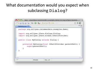 What	
  documenta+on	
  would	
  you	
  expect	
  when	
  
             subclassing	
  Dialog?



        package org.eclipse.recommenders.examples.demo;

        import org.eclipse.jface.dialogs.Dialog;
        import org.eclipse.jface.window.IShellProvider;

        public class MyDialog extends Dialog {

            protected MyDialog(final IShellProvider parentShell) {
                super(parentShell);
            }
        }




                                                                     40
 
