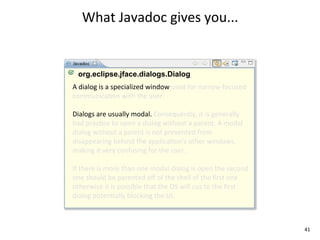 What	
  Javadoc	
  gives	
  you...


  org.eclipse.jface.dialogs.Dialog
A	
  dialog	
  is	
  a	
  specialized	
  window	
  used	
  for	
  narrow-­‐focused	
  
communicaEon	
  with	
  the	
  user.	
  

Dialogs	
  are	
  usually	
  modal.	
  Consequently,	
  it	
  is	
  generally	
  
bad	
  pracEce	
  to	
  open	
  a	
  dialog	
  without	
  a	
  parent.	
  A	
  modal	
  
dialog	
  without	
  a	
  parent	
  is	
  not	
  prevented	
  from	
  
disappearing	
  behind	
  the	
  applicaEon's	
  other	
  windows,	
  
making	
  it	
  very	
  confusing	
  for	
  the	
  user.	
  

If	
  there	
  is	
  more	
  than	
  one	
  modal	
  dialog	
  is	
  open	
  the	
  second	
  
one	
  should	
  be	
  parented	
  oﬀ	
  of	
  the	
  shell	
  of	
  the	
  ﬁrst	
  one	
  
otherwise	
  it	
  is	
  possible	
  that	
  the	
  OS	
  will	
  cus	
  to	
  the	
  ﬁrst	
  
dialog	
  potenEally	
  blocking	
  the	
  UI.	
  



                                                                                                 41
 