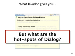 What	
  Javadoc	
  gives	
  you...


   org.eclipse.jface.dialogs.Dialog
 A	
  dialog	
  is	
  a	
  specialized	
  window	
  used	
  for	
  narrow-­‐focused	
  
 communicaEon	
  with	
  the	
  user.	
  

 Dialogs	
  are	
  usually	
  modal.	
  Consequently,	
  it	
  is	
  generally	
  
 bad	
  pracEce	
  to	
  open	
  a	
  dialog	
  without	
  a	
  parent.	
  A	
  modal	
  
 dialog	
  without	
  a	
  parent	
  is	
  not	
  prevented	
  from	
  

  But what are the
 disappearing	
  behind	
  the	
  applicaEon's	
  other	
  windows,	
  
 making	
  it	
  very	
  confusing	
  for	
  the	
  user.	
  


hot-spots of Dialog?
 If	
  there	
  is	
  more	
  than	
  one	
  modal	
  dialog	
  is	
  open	
  the	
  second	
  
 one	
  should	
  be	
  parented	
  oﬀ	
  of	
  the	
  shell	
  of	
  the	
  ﬁrst	
  one	
  
 otherwise	
  it	
  is	
  possible	
  that	
  the	
  OS	
  will	
  cus	
  to	
  the	
  ﬁrst	
  
 dialog	
  potenEally	
  blocking	
  the	
  UI.	
  



                                                                                                  41
 