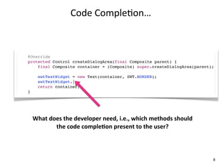 Code	
  Comple+on…



@Override
protected Control createDialogArea(final Composite parent) {
    final Composite container = (Composite) super.createDialogArea(parent);

      swtTextWidget = new Text(container, SWT.BORDER);
      swtTextWidget.|
      return container;
}




    What	
  does	
  the	
  developer	
  need,	
  i.e.,	
  which	
  methods	
  should	
  
              the	
  code	
  compleKon	
  present	
  to	
  the	
  user?



                                                                                           8
 