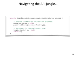 Naviga+ng	
  the	
  API	
  jungle…


private CompilationUnit createCompilationUnit(String source) {

    // how can I create and configure an ASTParser?
    ASTParser parser = null;
    parser.setSource(source.toCharArray());

    // ASTParser --> CompilationUnit: how?
    CompilationUnit cu = null;
    return cu;
}




                                                                 54
 