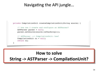 Naviga+ng	
  the	
  API	
  jungle…


  private CompilationUnit createCompilationUnit(String source) {

      // how can I create and configure an ASTParser?
      ASTParser parser = null;
      parser.setSource(source.toCharArray());

      // ASTParser --> CompilationUnit: how?
      CompilationUnit cu = null;
      return cu;
  }




                      How	
  to	
  solve
String	
  -­‐>	
  ASTParser	
  -­‐>	
  CompilaKonUnit?

                                                                   54
 