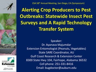 ESA 58th Annual Meeting, San Diego, CA (Symposium) Alerting Crop Producers to Pest Outbreaks: Statewide Insect Pest Surveys and A Rapid Technology Transfer System Speaker: Dr. Ayanava Majumdar Extension Entomologist (Peanuts, Vegetables) State SARE Coordinator, AU Gulf Coast Research & Extension Center 8300 State Hwy 104, Fairhope, Alabama 36532 Cell phone: 251-331-8416 Email: bugdoctor@auburn.edu 