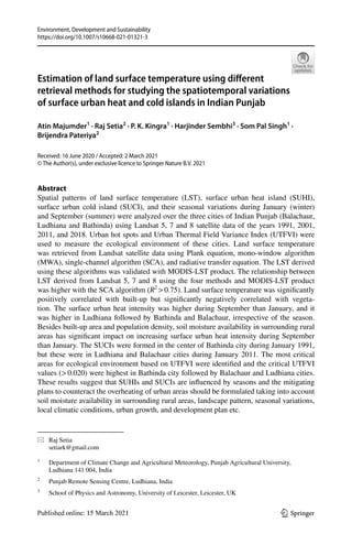 Vol.:(0123456789)
Environment, Development and Sustainability
https://doi.org/10.1007/s10668-021-01321-3
1 3
Estimation of land surface temperature using different
retrieval methods for studying the spatiotemporal variations
of surface urban heat and cold islands in Indian Punjab
Atin Majumder1
· Raj Setia2
· P. K. Kingra1
· Harjinder Sembhi3
· Som Pal Singh1
·
Brijendra Pateriya2
Received: 16 June 2020 / Accepted: 2 March 2021
© The Author(s), under exclusive licence to Springer Nature B.V. 2021
Abstract
Spatial patterns of land surface temperature (LST), surface urban heat island (SUHI),
surface urban cold island (SUCI), and their seasonal variations during January (winter)
and September (summer) were analyzed over the three cities of Indian Punjab (Balachaur,
Ludhiana and Bathinda) using Landsat 5, 7 and 8 satellite data of the years 1991, 2001,
2011, and 2018. Urban hot spots and Urban Thermal Field Variance Index (UTFVI) were
used to measure the ecological environment of these cities. Land surface temperature
was retrieved from Landsat satellite data using Plank equation, mono-window algorithm
(MWA), single-channel algorithm (SCA), and radiative transfer equation. The LST derived
using these algorithms was validated with MODIS-LST product. The relationship between
LST derived from Landsat 5, 7 and 8 using the four methods and MODIS-LST product
was higher with the SCA algorithm (R2
>0.75). Land surface temperature was significantly
positively correlated with built-up but significantly negatively correlated with vegeta-
tion. The surface urban heat intensity was higher during September than January, and it
was higher in Ludhiana followed by Bathinda and Balachaur, irrespective of the season.
Besides built-up area and population density, soil moisture availability in surrounding rural
areas has significant impact on increasing surface urban heat intensity during September
than January. The SUCIs were formed in the center of Bathinda city during January 1991,
but these were in Ludhiana and Balachaur cities during January 2011. The most critical
areas for ecological environment based on UTFVI were identified and the critical UTFVI
values (>0.020) were highest in Bathinda city followed by Balachaur and Ludhiana cities.
These results suggest that SUHIs and SUCIs are influenced by seasons and the mitigating
plans to counteract the overheating of urban areas should be formulated taking into account
soil moisture availability in surrounding rural areas, landscape pattern, seasonal variations,
local climatic conditions, urban growth, and development plan etc.
* Raj Setia
setiark@gmail.com
1
Department of Climate Change and Agricultural Meteorology, Punjab Agricultural University,
Ludhiana 141 004, India
2
Punjab Remote Sensing Centre, Ludhiana, India
3
School of Physics and Astronomy, University of Leicester, Leicester, UK
 