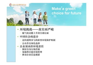 Make a green
                     choice for future



   环境挑战——真实而严峻
    ◦ 随气候议题上升到全球层面
   中国社会的进步
    ◦ 迈向透明参与的新型环境保护机制
    ◦ 公众作出绿色选择
   企业须承担环境责任
    ◦ 做好自身污染控制
    ◦ 加强供应链环境管理
    ◦ 推动企业信息披露
 