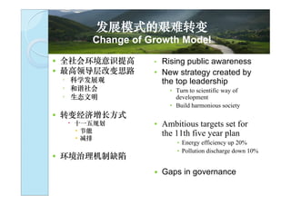 发展模式的艰难转变
        Change of Growth Model

   全社会环境意识提高      • Rising public awareness
   最高领导层改变思路      • New strategy created by
    ◦ 科学发展观          the top leadership
    ◦ 和谐社会              • Turn to scientific way of
    ◦ 生态文明                development
                        • Build harmonious society
   转变经济增长方式
     十一五规划        • Ambitious targets set for
      • 节能
      • 减排
                     the 11th five year plan
                          • Energy efficiency up 20%

    环境治理机制缺陷陷成
                          • Pollution discharge down 10%

    为瓶颈               Gaps in governance
 