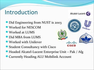 Introduction
Did Engineering from NUST is 2003
Worked for NESCOM
Worked at LUMS
Did MBA from LUMS
Worked with Unilever
Student Consultancy with Cisco
Headed Alcatel-Lucent Enterprise Unit – Pak / Afg
Currently Heading ALU Mobilink Account
 