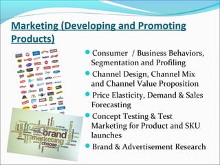 Marketing (Developing and Promoting
Products)
Consumer / Business Behaviors,
Segmentation and Profiling
Channel Design, Channel Mix
and Channel Value Proposition
Price Elasticity, Demand & Sales
Forecasting
Concept Testing & Test
Marketing for Product and SKU
launches
Brand & Advertisement Research
 