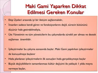 Maki Gami Yaparken Dikkat Edilmesi Gereken Konular Ekip Üyeleri arasında iyi bir iletişim sağlanmalıdır, İnsanları sadece kendi görev ve fonsksiyonlarını değil, sürecin bütününü düşünür hale getirebilmeliyiz, Üst Yönetimin ve tüm yöneticilerin bu çalışmalarda sürekli yer alması ve destek sağlaması  önemlidir.  İyileştirmeler bu çalışma esnasında başlar. Maki Gami yapılırken iyileştirmeler de konuşulmaya başlanır Hızla planlanan iyileştirmelerin ilk sonuçları hızla gerçekleşmeye başlar Büyük değişikliklerin tamamlanması kültür değişimi ile yaklaşık 1 yılda meyva vermeye başlar, 