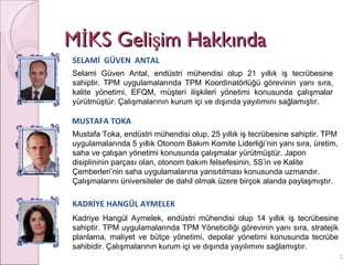 MİKS Gelişim Hakkında SELAMİ  GÜVEN  ANTAL Selami Güven Antal, endüstri mühendisi olup 21 yıllık iş tecrübesine sahiptir. TPM uygulamalarında TPM Koordinatörlüğü görevinin yanı sıra, kalite yönetimi, EFQM, müşteri ilişkileri yönetimi konusunda çalışmalar yürütmüştür. Çalışmalarının kurum içi ve dışında yayılımını sağlamıştır. MUSTAFA TOKA Mustafa Toka, endüstri mühendisi olup, 25 yıllık iş tecrübesine sahiptir. TPM uygulamalarında 5 yıllık Otonom Bakım Komite Liderliği’nin yanı sıra, üretim, saha ve çalışan yönetimi konusunda çalışmalar yürütmüştür. Japon disiplininin parçası olan, otonom bakım felsefesinin, 5S’in ve Kalite Çemberleri’nin saha uygulamalarına yansıtılması konusunda uzmandır. Çalışmalarını üniversiteler de dahil olmak üzere birçok alanda paylaşmıştır. KADRİYE HANGÜL AYMELEK Kadriye Hangül Aymelek, endüstri mühendisi olup 14 yıllık iş tecrübesine sahiptir. TPM uygulamalarında TPM Yöneticiliği görevinin yanı sıra, stratejik planlama, maliyet ve bütçe yönetimi, depolar yönetimi konusunda tecrübe sahibidir. Çalışmalarının kurum içi ve dışında yayılımını sağlamıştır. 