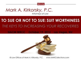 Mark A. Kirkorsky, P.C.
                             Attorneys at Law


TO SUE OR NOT TO SUE: SUIT WORTHINESS  .


THE KEYS TO INCREASING YOUR RECOVERIES
  NACM WRCC · October 19, 2012 · Las Vegas, NV




   © Law Offices of Mark A. Kirkorsky, P.C.   www.MAKCollections.com
 