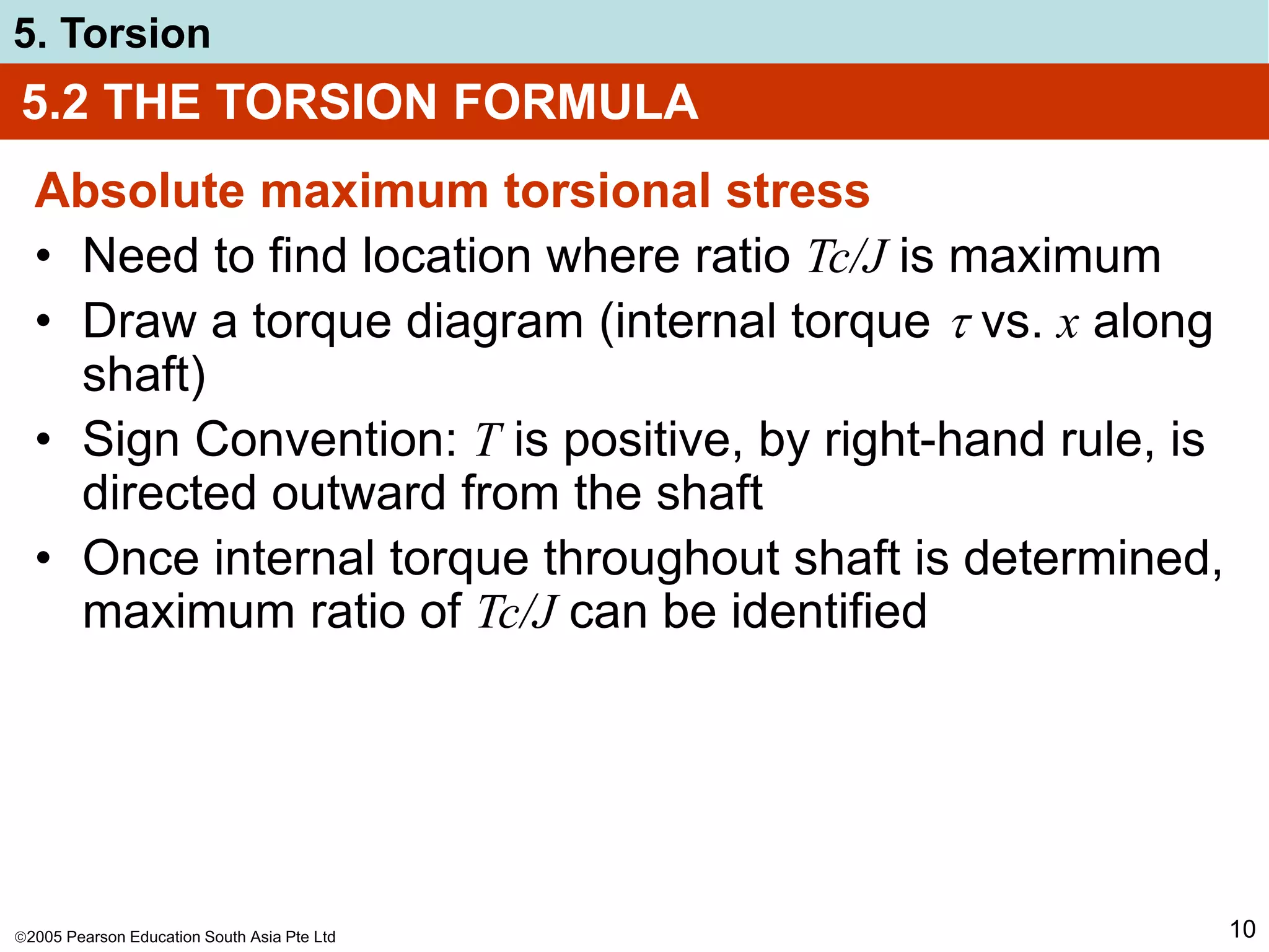 2005 Pearson Education South Asia Pte Ltd
5. Torsion
10
5.2 THE TORSION FORMULA
Absolute maximum torsional stress
• Need to find location where ratio Tc/J is maximum
• Draw a torque diagram (internal torque  vs. x along
shaft)
• Sign Convention: T is positive, by right-hand rule, is
directed outward from the shaft
• Once internal torque throughout shaft is determined,
maximum ratio of Tc/J can be identified
 