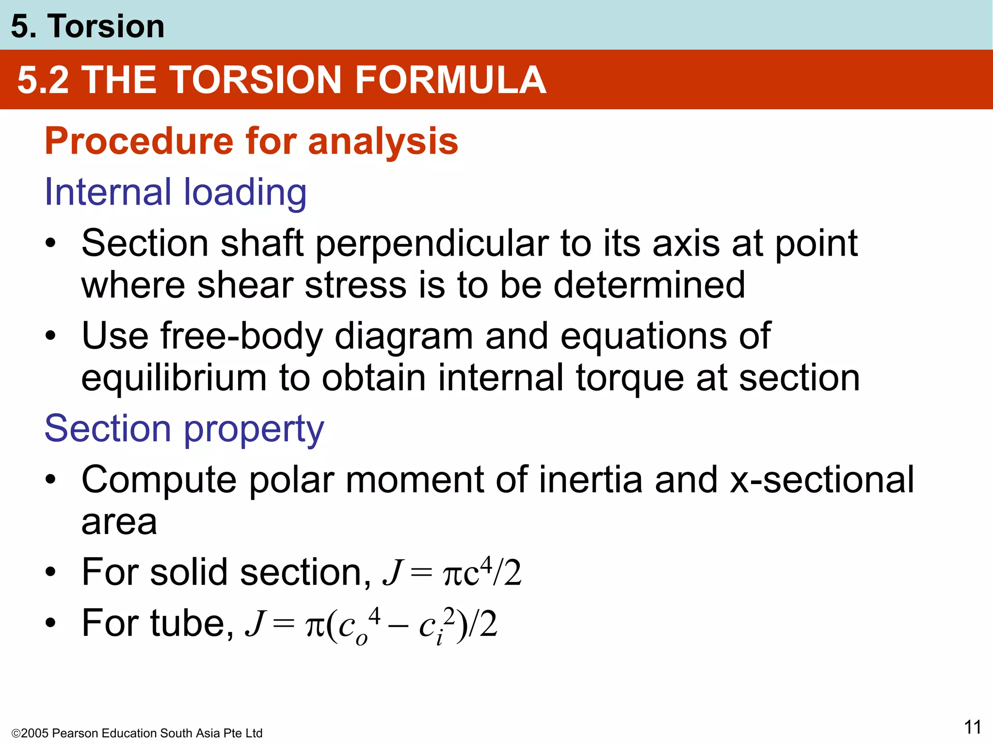 2005 Pearson Education South Asia Pte Ltd
5. Torsion
11
5.2 THE TORSION FORMULA
Procedure for analysis
Internal loading
• Section shaft perpendicular to its axis at point
where shear stress is to be determined
• Use free-body diagram and equations of
equilibrium to obtain internal torque at section
Section property
• Compute polar moment of inertia and x-sectional
area
• For solid section, J = c4/2
• For tube, J = (co
4  ci
2)/2
 