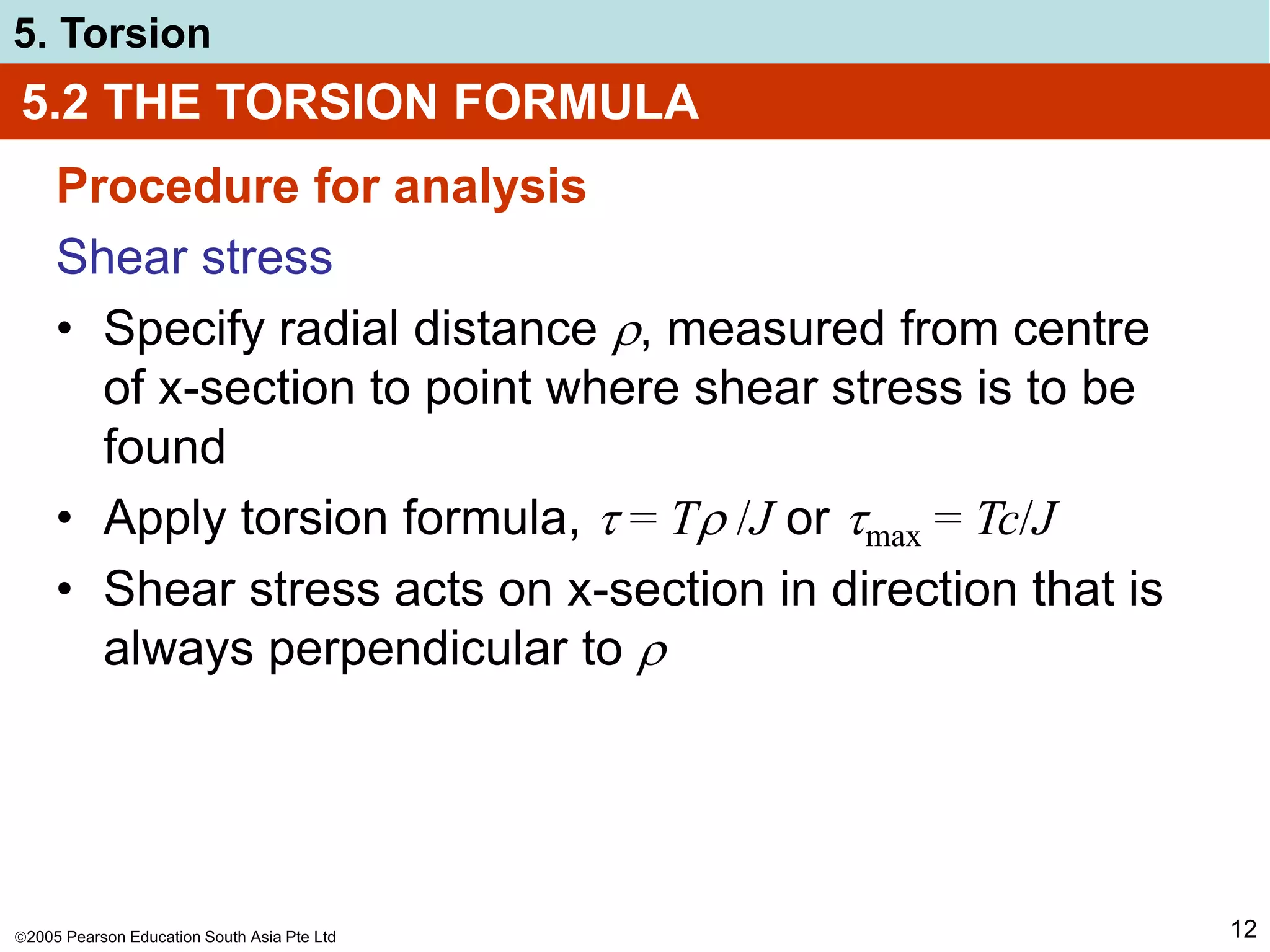 2005 Pearson Education South Asia Pte Ltd
5. Torsion
12
5.2 THE TORSION FORMULA
Procedure for analysis
Shear stress
• Specify radial distance , measured from centre
of x-section to point where shear stress is to be
found
• Apply torsion formula,  = T /J or max = Tc/J
• Shear stress acts on x-section in direction that is
always perpendicular to 
 